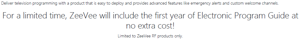 Deliver television programming with a product that is easy to deploy and provides advanced features like emergency alerts and customer welcome channels.  For a limited time, ZeeVee will include the first year of electronic program guide at no extra cost for ZeeVee RF products.